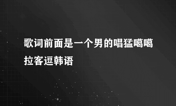 歌词前面是一个男的唱猛噶噶拉客逗韩语