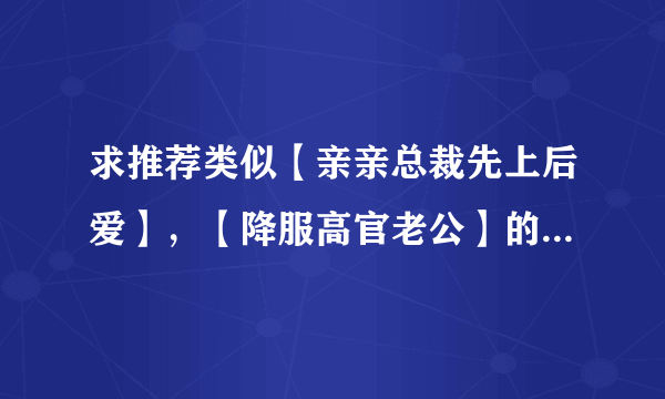 求推荐类似【亲亲总裁先上后爱】，【降服高官老公】的言情小说，1.结局美好，2.多推荐几部 3.一定