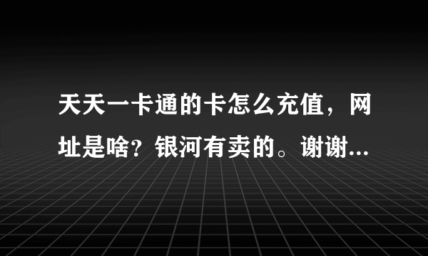 天天一卡通的卡怎么充值，网址是啥？银河有卖的。谢谢了，大神帮忙啊