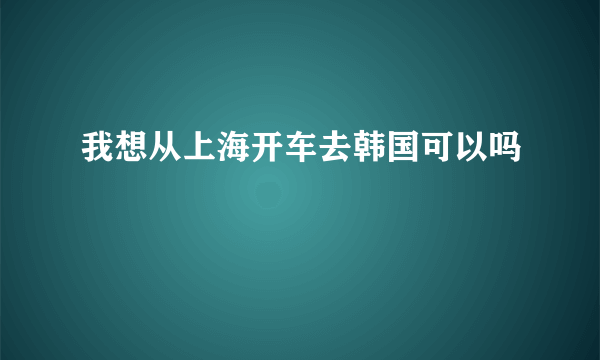 我想从上海开车去韩国可以吗