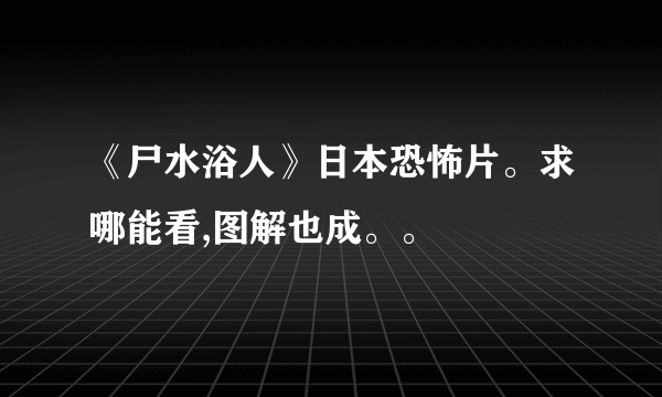 《尸水浴人》日本恐怖片。求哪能看,图解也成。。