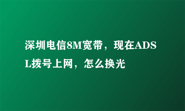 深圳电信8M宽带，现在ADSL拨号上网，怎么换光