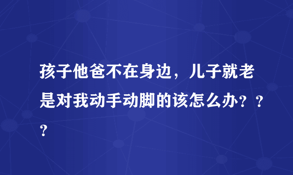 孩子他爸不在身边，儿子就老是对我动手动脚的该怎么办？？？