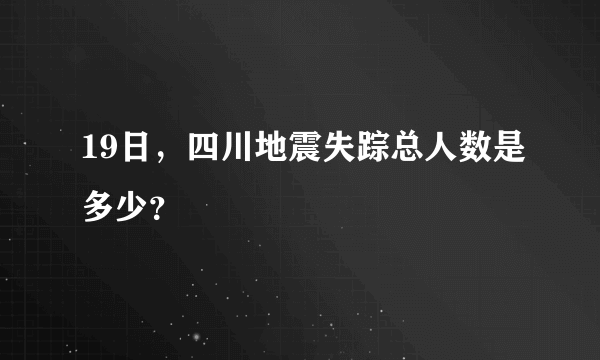 19日，四川地震失踪总人数是多少？