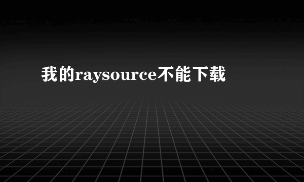 我的raysource不能下载