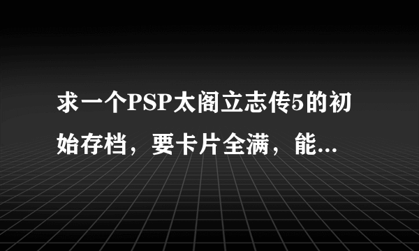 求一个PSP太阁立志传5的初始存档，要卡片全满，能力值全满的！谢谢！