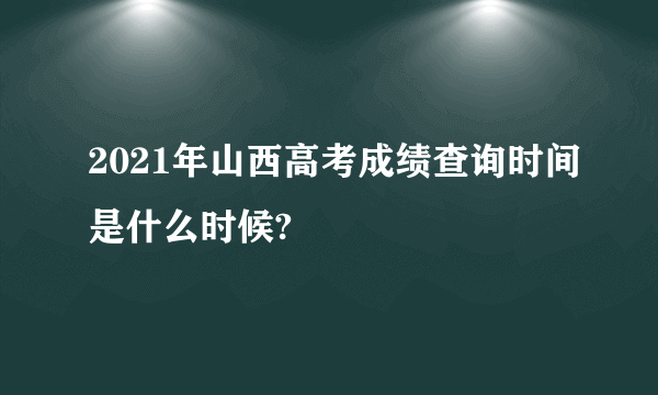 2021年山西高考成绩查询时间是什么时候?