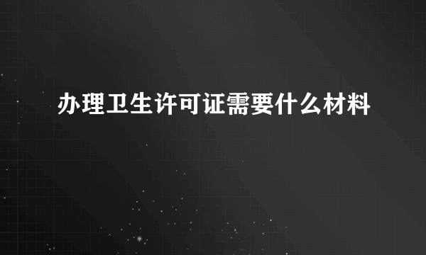 办理卫生许可证需要什么材料