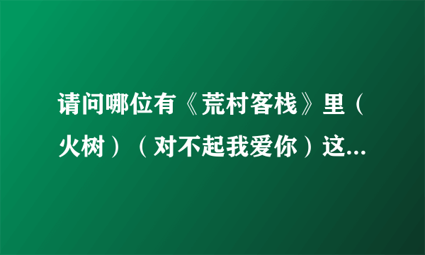 请问哪位有《荒村客栈》里（火树）（对不起我爱你）这两首歌的歌词？