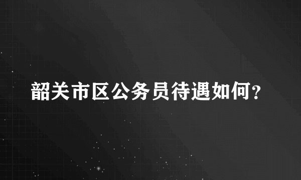 韶关市区公务员待遇如何？