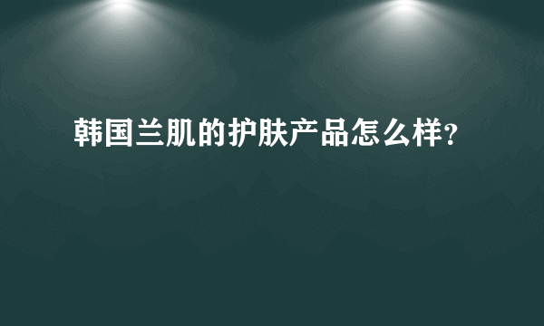 韩国兰肌的护肤产品怎么样？