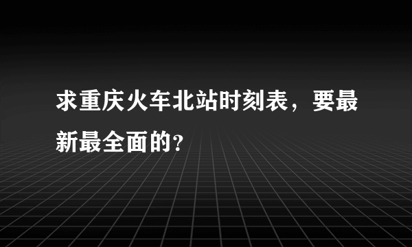 求重庆火车北站时刻表，要最新最全面的？