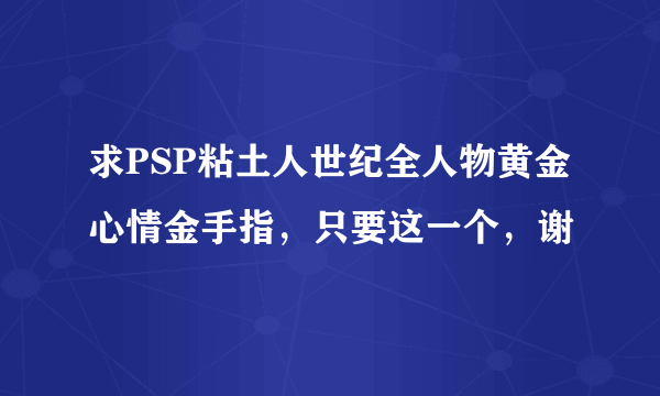 求PSP粘土人世纪全人物黄金心情金手指，只要这一个，谢