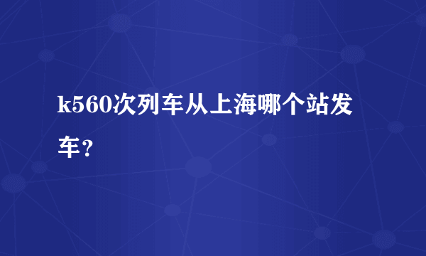 k560次列车从上海哪个站发车？