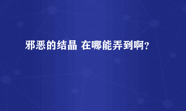 邪恶的结晶 在哪能弄到啊？