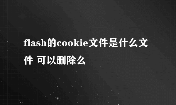 flash的cookie文件是什么文件 可以删除么