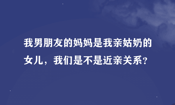 我男朋友的妈妈是我亲姑奶的女儿，我们是不是近亲关系？