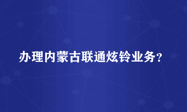 办理内蒙古联通炫铃业务？