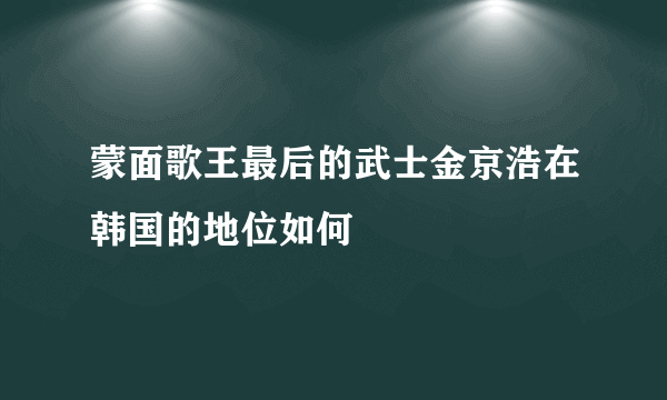 蒙面歌王最后的武士金京浩在韩国的地位如何