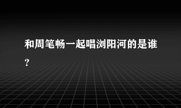 和周笔畅一起唱浏阳河的是谁？