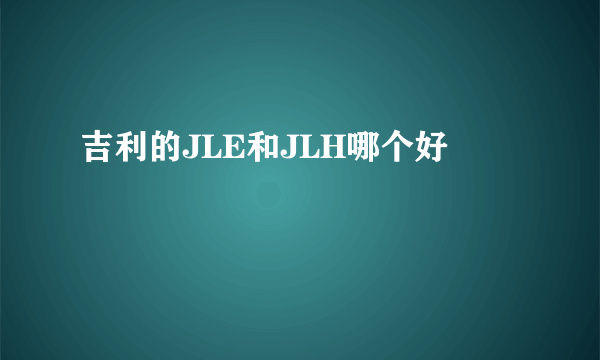 吉利的JLE和JLH哪个好