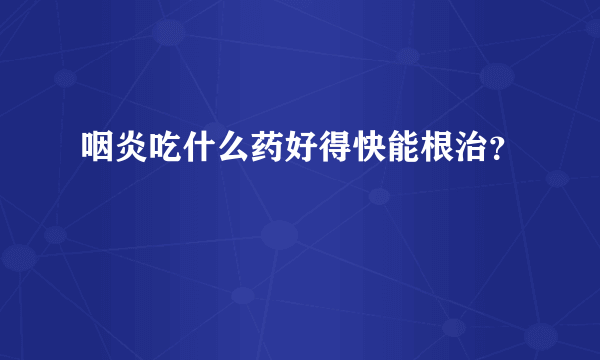 咽炎吃什么药好得快能根治？