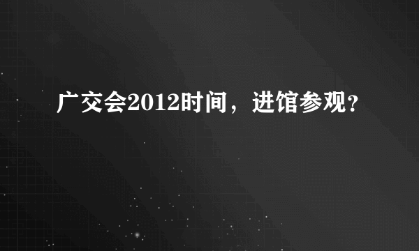 广交会2012时间，进馆参观？