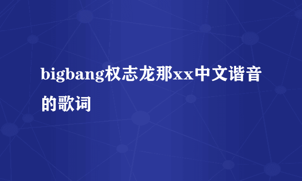 bigbang权志龙那xx中文谐音的歌词