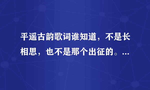 平遥古韵歌词谁知道，不是长相思，也不是那个出征的。是个女的唱的，歌词超美。