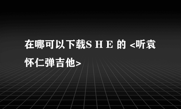 在哪可以下载S H E 的 <听袁怀仁弹吉他>