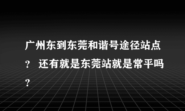 广州东到东莞和谐号途径站点？ 还有就是东莞站就是常平吗？