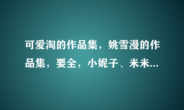 可爱淘的作品集，姚雪漫的作品集，要全，小妮子、米米拉、明晓溪、猪小萌等人的作品集。谢谢了。