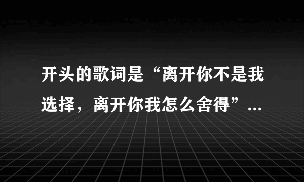 开头的歌词是“离开你不是我选择，离开你我怎么舍得”这首歌的名字是什么？男女对唱的