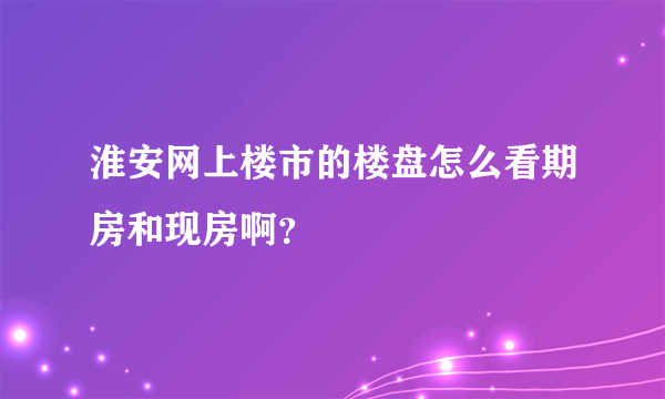 淮安网上楼市的楼盘怎么看期房和现房啊？