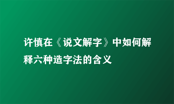 许慎在《说文解字》中如何解释六种造字法的含义