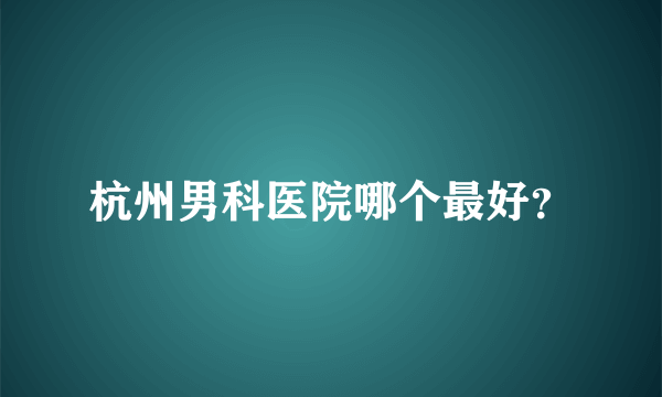 杭州男科医院哪个最好？