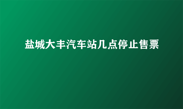 盐城大丰汽车站几点停止售票