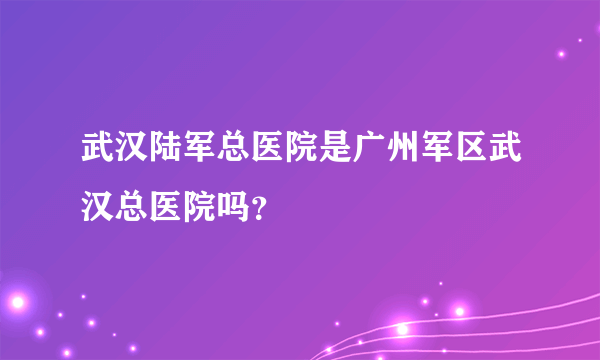 武汉陆军总医院是广州军区武汉总医院吗？