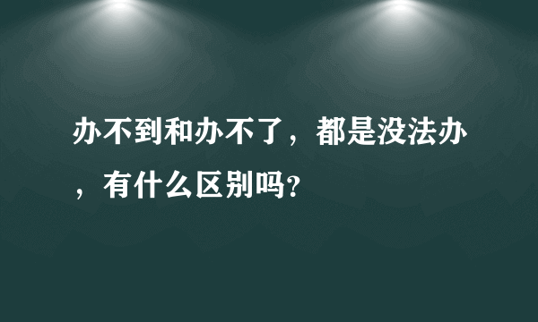 办不到和办不了，都是没法办，有什么区别吗？