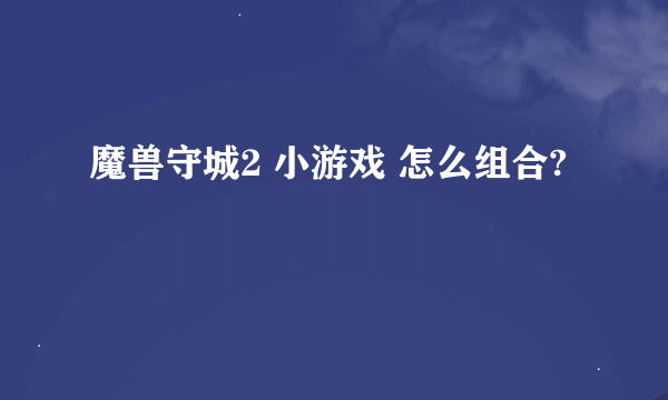 魔兽守城2 小游戏 怎么组合?