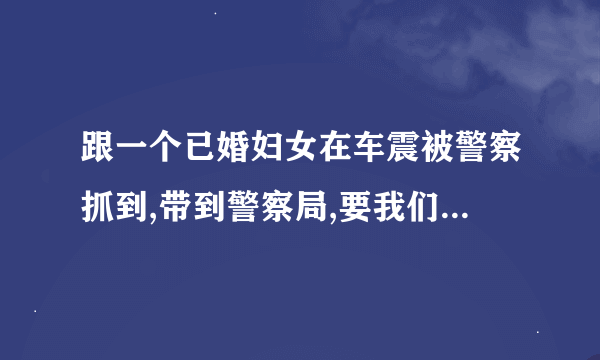 跟一个已婚妇女在车震被警察抓到,带到警察局,要我们的身份证,手机号做什么用？