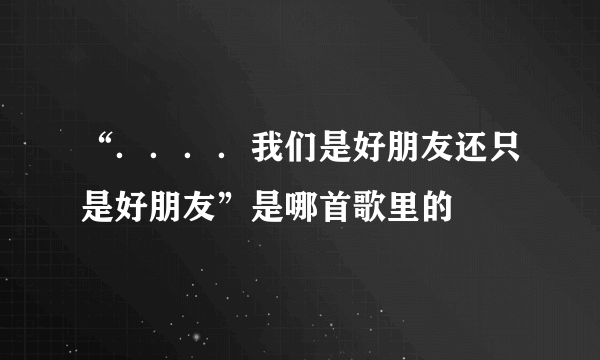 “．．．．我们是好朋友还只是好朋友”是哪首歌里的