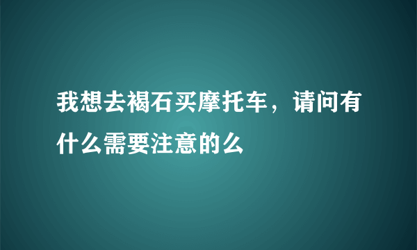 我想去褐石买摩托车，请问有什么需要注意的么