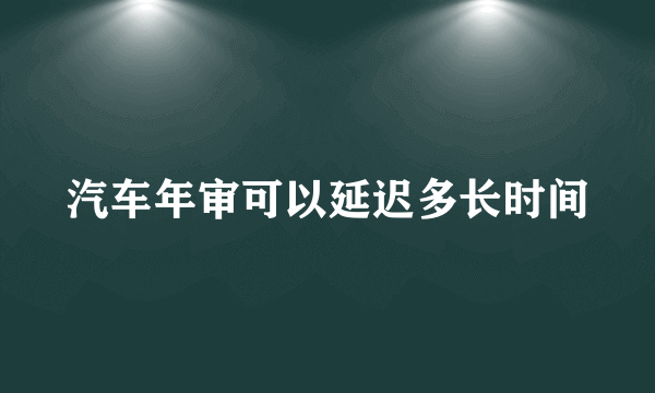 汽车年审可以延迟多长时间