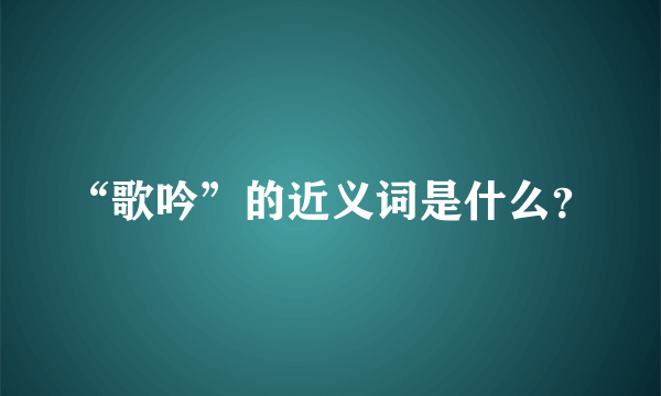 “歌吟”的近义词是什么？