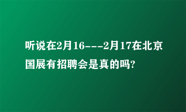 听说在2月16---2月17在北京国展有招聘会是真的吗?