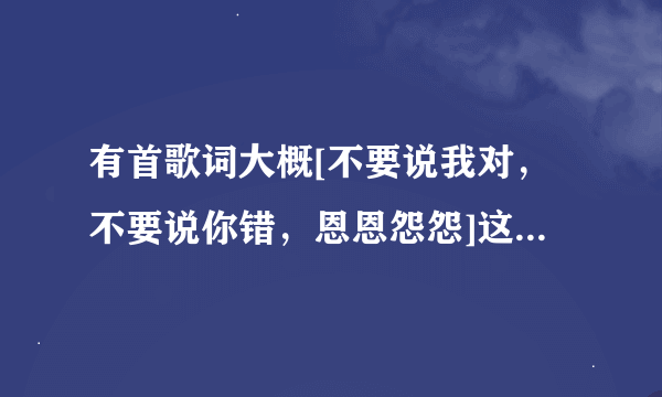 有首歌词大概[不要说我对，不要说你错，恩恩怨怨]这首叫什么名字