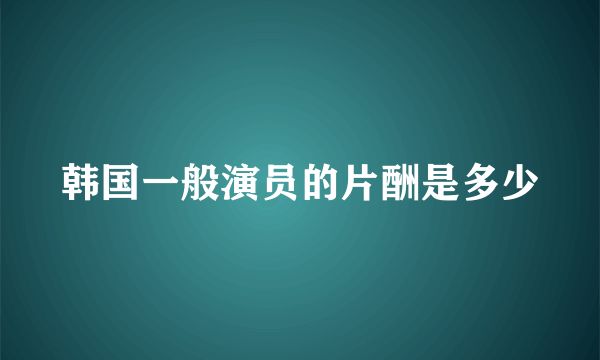 韩国一般演员的片酬是多少