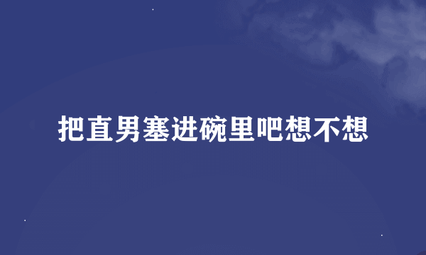 把直男塞进碗里吧想不想