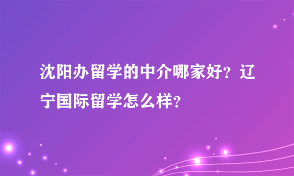 沈阳办留学的中介哪家好？辽宁国际留学怎么样？